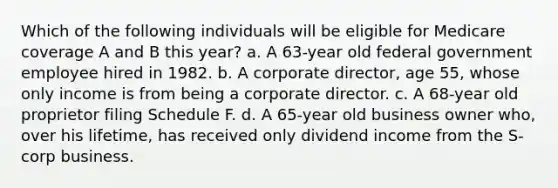 Which of the following individuals will be eligible for Medicare coverage A and B this year? a. A 63-year old federal government employee hired in 1982. b. A corporate director, age 55, whose only income is from being a corporate director. c. A 68-year old proprietor filing Schedule F. d. A 65-year old business owner who, over his lifetime, has received only dividend income from the S-corp business.