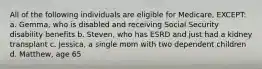 All of the following individuals are eligible for Medicare, EXCEPT: a. Gemma, who is disabled and receiving Social Security disability benefits b. Steven, who has ESRD and just had a kidney transplant c. Jessica, a single mom with two dependent children d. Matthew, age 65