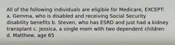 All of the following individuals are eligible for Medicare, EXCEPT: a. Gemma, who is disabled and receiving Social Security disability benefits b. Steven, who has ESRD and just had a kidney transplant c. Jessica, a single mom with two dependent children d. Matthew, age 65