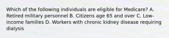 Which of the following individuals are eligible for Medicare? A. Retired military personnel B. Citizens age 65 and over C. Low-income families D. Workers with chronic kidney disease requiring dialysis