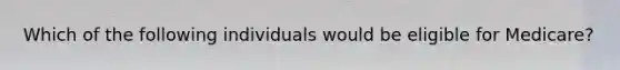 Which of the following individuals would be eligible for Medicare?