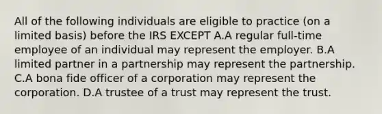 All of the following individuals are eligible to practice (on a limited basis) before the IRS EXCEPT A.A regular full-time employee of an individual may represent the employer. B.A limited partner in a partnership may represent the partnership. C.A bona fide officer of a corporation may represent the corporation. D.A trustee of a trust may represent the trust.