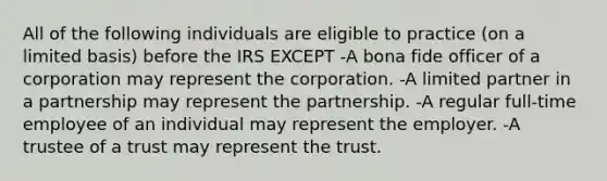 All of the following individuals are eligible to practice (on a limited basis) before the IRS EXCEPT -A bona fide officer of a corporation may represent the corporation. -A limited partner in a partnership may represent the partnership. -A regular full-time employee of an individual may represent the employer. -A trustee of a trust may represent the trust.