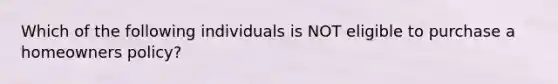 Which of the following individuals is NOT eligible to purchase a homeowners policy?