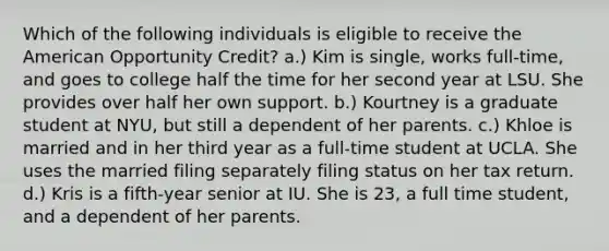 Which of the following individuals is eligible to receive the American Opportunity Credit? a.) Kim is single, works full-time, and goes to college half the time for her second year at LSU. She provides over half her own support. b.) Kourtney is a graduate student at NYU, but still a dependent of her parents. c.) Khloe is married and in her third year as a full-time student at UCLA. She uses the married filing separately filing status on her tax return. d.) Kris is a fifth-year senior at IU. She is 23, a full time student, and a dependent of her parents.