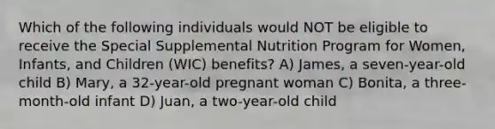 Which of the following individuals would NOT be eligible to receive the Special Supplemental Nutrition Program for Women, Infants, and Children (WIC) benefits? A) James, a seven-year-old child B) Mary, a 32-year-old pregnant woman C) Bonita, a three-month-old infant D) Juan, a two-year-old child