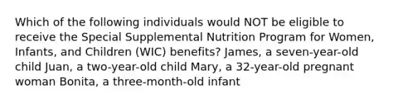 Which of the following individuals would NOT be eligible to receive the Special Supplemental Nutrition Program for Women, Infants, and Children (WIC) benefits? James, a seven-year-old child Juan, a two-year-old child Mary, a 32-year-old pregnant woman Bonita, a three-month-old infant