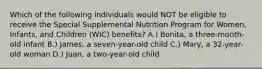 Which of the following individuals would NOT be eligible to receive the Special Supplemental Nutrition Program for Women, Infants, and Children (WIC) benefits? A.) Bonita, a three-month-old infant B.) James, a seven-year-old child C.) Mary, a 32-year-old woman D.) Juan, a two-year-old child