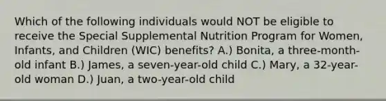 Which of the following individuals would NOT be eligible to receive the Special Supplemental Nutrition Program for Women, Infants, and Children (WIC) benefits? A.) Bonita, a three-month-old infant B.) James, a seven-year-old child C.) Mary, a 32-year-old woman D.) Juan, a two-year-old child