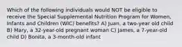 Which of the following individuals would NOT be eligible to receive the Special Supplemental Nutrition Program for Women, Infants and Children (WIC) benefits? A) Juan, a two-year old child B) Mary, a 32-year-old pregnant woman C) James, a 7-year-old child D) Bonita, a 3-month-old infant