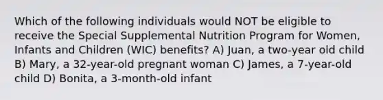 Which of the following individuals would NOT be eligible to receive the Special Supplemental Nutrition Program for Women, Infants and Children (WIC) benefits? A) Juan, a two-year old child B) Mary, a 32-year-old pregnant woman C) James, a 7-year-old child D) Bonita, a 3-month-old infant