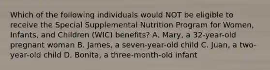 Which of the following individuals would NOT be eligible to receive the Special Supplemental Nutrition Program for Women, Infants, and Children (WIC) benefits? A. Mary, a 32-year-old pregnant woman B. James, a seven-year-old child C. Juan, a two-year-old child D. Bonita, a three-month-old infant