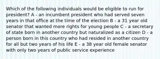 Which of the following individuals would be eligible to run for president? A - an incumbent president who had served seven years in that office at the time of the election B - a 31 year old senator that wanted more rights for young people C - a secretary of state born in another country but naturalized as a citizen D - a person born in this country who had resided in another country for all but two years of his life E - a 38 year old female senator with only two years of public service experience