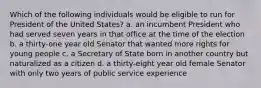Which of the following individuals would be eligible to run for President of the United States? a. an incumbent President who had served seven years in that office at the time of the election b. a thirty-one year old Senator that wanted more rights for young people c. a Secretary of State born in another country but naturalized as a citizen d. a thirty-eight year old female Senator with only two years of public service experience