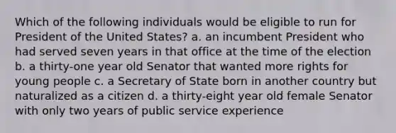Which of the following individuals would be eligible to run for President of the United States? a. an incumbent President who had served seven years in that office at the time of the election b. a thirty-one year old Senator that wanted more rights for young people c. a Secretary of State born in another country but naturalized as a citizen d. a thirty-eight year old female Senator with only two years of public service experience