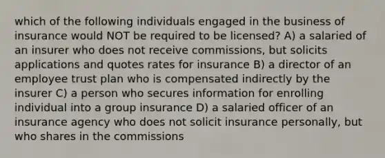 which of the following individuals engaged in the business of insurance would NOT be required to be licensed? A) a salaried of an insurer who does not receive commissions, but solicits applications and quotes rates for insurance B) a director of an employee trust plan who is compensated indirectly by the insurer C) a person who secures information for enrolling individual into a group insurance D) a salaried officer of an insurance agency who does not solicit insurance personally, but who shares in the commissions