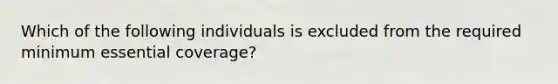 Which of the following individuals is excluded from the required minimum essential coverage?