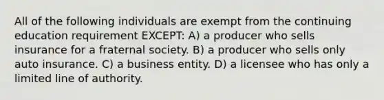 All of the following individuals are exempt from the continuing education requirement EXCEPT: A) a producer who sells insurance for a fraternal society. B) a producer who sells only auto insurance. C) a business entity. D) a licensee who has only a limited line of authority.