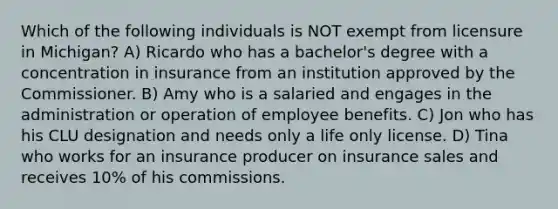 Which of the following individuals is NOT exempt from licensure in Michigan? A) Ricardo who has a bachelor's degree with a concentration in insurance from an institution approved by the Commissioner. B) Amy who is a salaried and engages in the administration or operation of employee benefits. C) Jon who has his CLU designation and needs only a life only license. D) Tina who works for an insurance producer on insurance sales and receives 10% of his commissions.