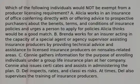 Which of the following individuals would NOT be exempt from a producer licensing requirement? A. Alicia works in an insurance of office conferring directly with or offering advice to prospective purchasers about the beneits, terms, and conditions of insurance policies and urges a person to apply for policies Alicia thinks would be a good match. B. Brenda works for an insurer acting in the capacity of a special agent or agency supervisor assisting insurance producers by providing technical advice and assistance to licensed insurance producers on nonsales-related areas. C. Connie gathers information for the purpose of enrolling individuals under a group life insurance plan at her company. Connie also issues certi cates and assists in administering the plan. D. Del inspects, rates, and classi es risks. At times, Del also supervises the training of insurance producers.