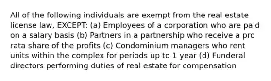 All of the following individuals are exempt from the real estate license law, EXCEPT: (a) Employees of a corporation who are paid on a salary basis (b) Partners in a partnership who receive a pro rata share of the profits (c) Condominium managers who rent units within the complex for periods up to 1 year (d) Funderal directors performing duties of real estate for compensation