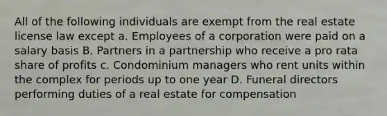 All of the following individuals are exempt from the real estate license law except a. Employees of a corporation were paid on a salary basis B. Partners in a partnership who receive a pro rata share of profits c. Condominium managers who rent units within the complex for periods up to one year D. Funeral directors performing duties of a real estate for compensation