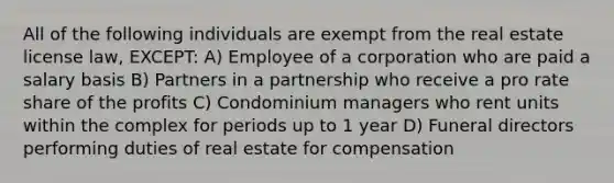 All of the following individuals are exempt from the real estate license law, EXCEPT: A) Employee of a corporation who are paid a salary basis B) Partners in a partnership who receive a pro rate share of the profits C) Condominium managers who rent units within the complex for periods up to 1 year D) Funeral directors performing duties of real estate for compensation