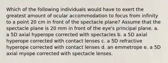 Which of the following individuals would have to exert the greatest amount of ocular accommodation to focus from infinity to a point 20 cm in front of the spectacle plane? Assume that the spectacle plane is 20 mm in front of the eye's principal plane. a. a 5D axial hyperope corrected with spectacles b. a 5D axial hyperope corrected with contact lenses c. a 5D refractive hyperope corrected with contact lenses d. an emmetrope e. a 5D axial myope corrected with spectacle lenses.