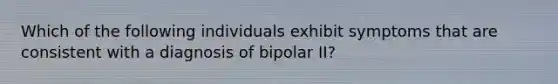 Which of the following individuals exhibit symptoms that are consistent with a diagnosis of bipolar II?