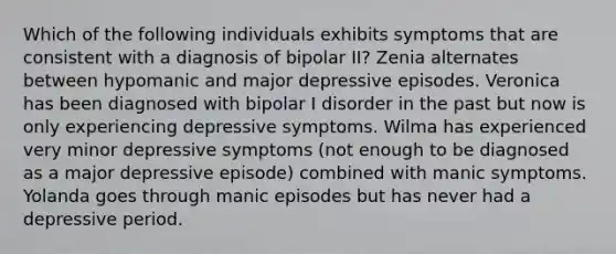 Which of the following individuals exhibits symptoms that are consistent with a diagnosis of bipolar II? Zenia alternates between hypomanic and major depressive episodes. Veronica has been diagnosed with bipolar I disorder in the past but now is only experiencing depressive symptoms. Wilma has experienced very minor depressive symptoms (not enough to be diagnosed as a major depressive episode) combined with manic symptoms. Yolanda goes through manic episodes but has never had a depressive period.