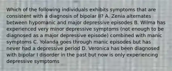 Which of the following individuals exhibits symptoms that are consistent with a diagnosis of bipolar II? A. Zenia alternates between hypomanic and major depressive episodes B. Wilma has experienced very minor depressive symptoms (not enough to be diagnosed as a major depressive episode) combined with manic symptoms C. Yolanda goes through manic episodes but has never had a depressive period D. Veronica has been diagnosed with bipolar I disorder in the past but now is only experiencing depressive symptoms