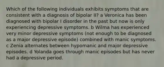 Which of the following individuals exhibits symptoms that are consistent with a diagnosis of bipolar II? a Veronica has been diagnosed with bipolar I disorder in the past but now is only experiencing depressive symptoms. b Wilma has experienced very minor depressive symptoms (not enough to be diagnosed as a major depressive episode) combined with manic symptoms. c Zenia alternates between hypomanic and major depressive episodes. d Yolanda goes through manic episodes but has never had a depressive period.