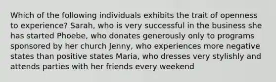 Which of the following individuals exhibits the trait of openness to experience? Sarah, who is very successful in the business she has started Phoebe, who donates generously only to programs sponsored by her church Jenny, who experiences more negative states than positive states Maria, who dresses very stylishly and attends parties with her friends every weekend