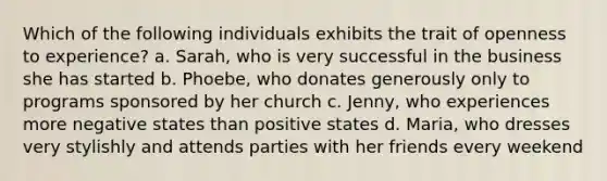 Which of the following individuals exhibits the trait of openness to experience? a. Sarah, who is very successful in the business she has started b. Phoebe, who donates generously only to programs sponsored by her church c. Jenny, who experiences more negative states than positive states d. Maria, who dresses very stylishly and attends parties with her friends every weekend