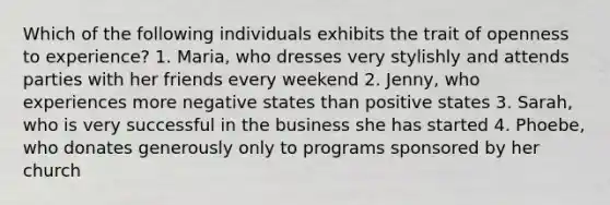 Which of the following individuals exhibits the trait of openness to experience? 1. Maria, who dresses very stylishly and attends parties with her friends every weekend 2. Jenny, who experiences more negative states than positive states 3. Sarah, who is very successful in the business she has started 4. Phoebe, who donates generously only to programs sponsored by her church