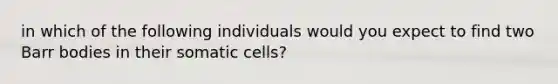 in which of the following individuals would you expect to find two Barr bodies in their somatic cells?