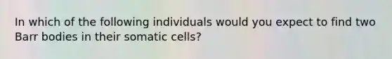 In which of the following individuals would you expect to find two Barr bodies in their somatic cells?