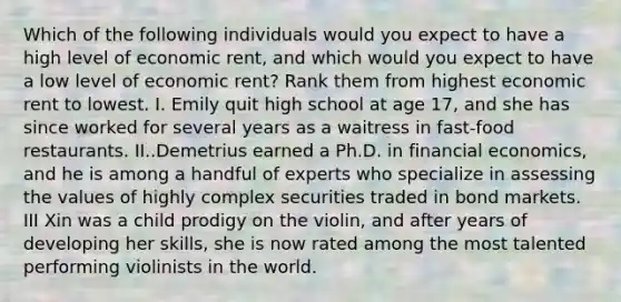 Which of the following individuals would you expect to have a high level of economic​ rent, and which would you expect to have a low level of economic​ rent? Rank them from highest economic rent to lowest. I. Emily quit high school at age​ 17, and she has since worked for several years as a waitress in​ fast-food restaurants. II..Demetrius earned a Ph.D. in financial​ economics, and he is among a handful of experts who specialize in assessing the values of highly complex securities traded in bond markets. III Xin was a child prodigy on the​ violin, and after years of developing her​ skills, she is now rated among the most talented performing violinists in the world.