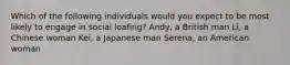 Which of the following individuals would you expect to be most likely to engage in social loafing? Andy, a British man Li, a Chinese woman Kei, a Japanese man Serena, an American woman