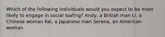 Which of the following individuals would you expect to be most likely to engage in social loafing? Andy, a British man Li, a Chinese woman Kei, a Japanese man Serena, an American woman