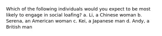 Which of the following individuals would you expect to be most likely to engage in social loafing? a. Li, a Chinese woman b. Serena, an American woman c. Kei, a Japanese man d. Andy, a British man