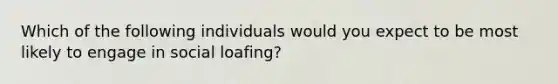 Which of the following individuals would you expect to be most likely to engage in social loafing?