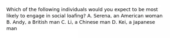 Which of the following individuals would you expect to be most likely to engage in social loafing? A. Serena, an American woman B. Andy, a British man C. Li, a Chinese man D. Kei, a Japanese man