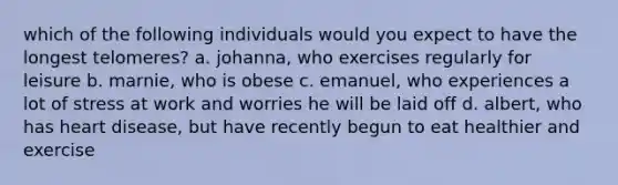 which of the following individuals would you expect to have the longest telomeres? a. johanna, who exercises regularly for leisure b. marnie, who is obese c. emanuel, who experiences a lot of stress at work and worries he will be laid off d. albert, who has heart disease, but have recently begun to eat healthier and exercise