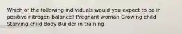 Which of the following individuals would you expect to be in positive nitrogen balance? Pregnant woman Growing child Starving child Body Builder in training