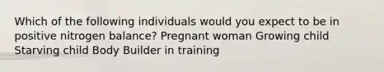 Which of the following individuals would you expect to be in positive nitrogen balance? Pregnant woman Growing child Starving child Body Builder in training