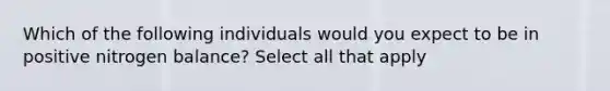 Which of the following individuals would you expect to be in positive nitrogen balance? Select all that apply