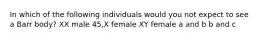 In which of the following individuals would you not expect to see a Barr body? XX male 45,X female XY female a and b b and c