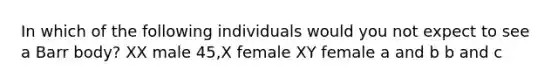 In which of the following individuals would you not expect to see a Barr body? XX male 45,X female XY female a and b b and c