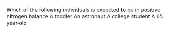 Which of the following individuals is expected to be in positive nitrogen balance A toddler An astronaut A college student A 65-year-old